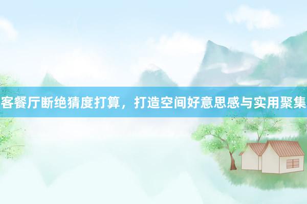 客餐厅断绝猜度打算,打造空间好意思感与实用聚集